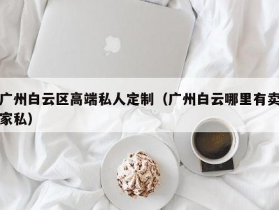 广州白云区高端私人定制（广州白云哪里有卖家私）