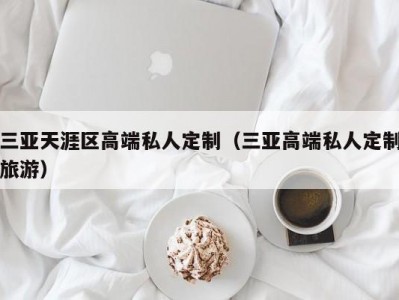 三亚天涯区高端私人定制（三亚高端私人定制旅游）