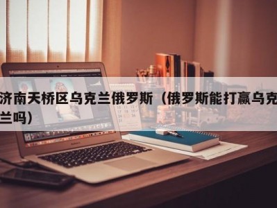 济南天桥区乌克兰俄罗斯（俄罗斯能打赢乌克兰吗）