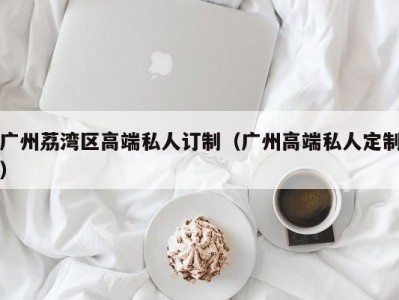 广州荔湾区高端私人订制（广州高端私人定制）