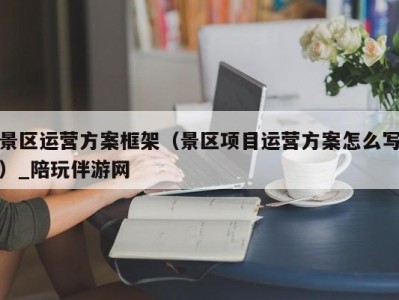 景区运营方案框架（景区项目运营方案怎么写）_陪玩伴游网