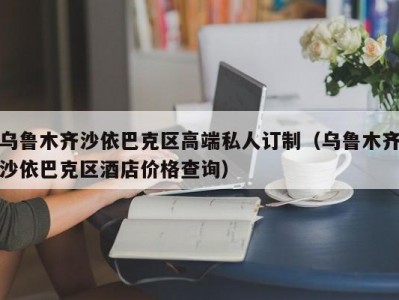 乌鲁木齐沙依巴克区高端私人订制（乌鲁木齐沙依巴克区酒店价格查询）