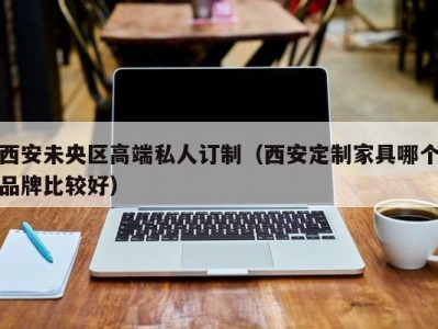 西安未央区高端私人订制（西安定制家具哪个品牌比较好）