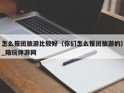 怎么报团旅游比较好（你们怎么报团旅游的）_陪玩伴游网