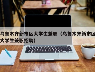 乌鲁木齐新市区大学生兼职（乌鲁木齐新市区大学生兼职招聘）