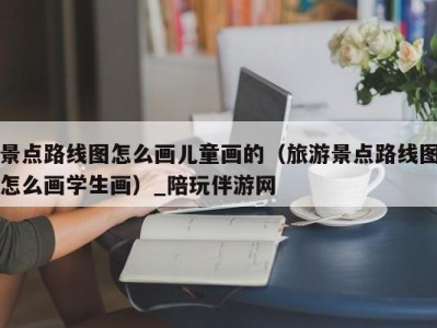 景点路线图怎么画儿童画的（旅游景点路线图怎么画学生画）_陪玩伴游网