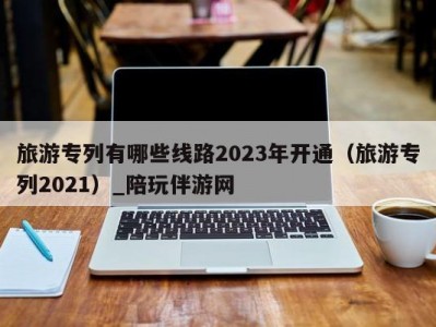 旅游专列有哪些线路2023年开通（旅游专列2021）_陪玩伴游网