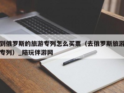 到俄罗斯的旅游专列怎么买票（去俄罗斯旅游专列）_陪玩伴游网