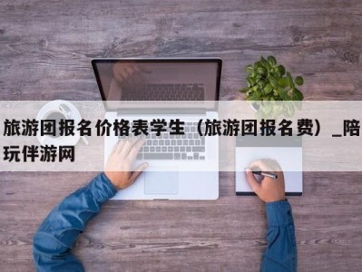 旅游团报名价格表学生（旅游团报名费）_陪玩伴游网