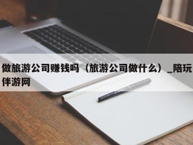 做旅游公司赚钱吗（旅游公司做什么）_陪玩伴游网