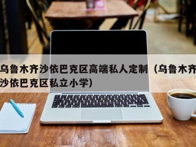 乌鲁木齐沙依巴克区高端私人定制（乌鲁木齐沙依巴克区私立小学）