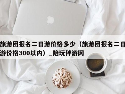 旅游团报名二日游价格多少（旅游团报名二日游价格300以内）_陪玩伴游网