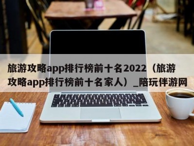 旅游攻略app排行榜前十名2022（旅游攻略app排行榜前十名家人）_陪玩伴游网