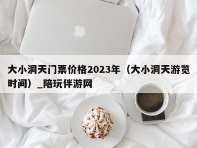 大小洞天门票价格2023年（大小洞天游览时间）_陪玩伴游网