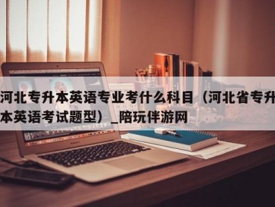 河北专升本英语专业考什么科目（河北省专升本英语考试题型）_陪玩伴游网