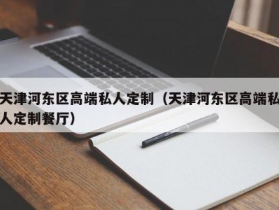 天津河东区高端私人定制（天津河东区高端私人定制餐厅）