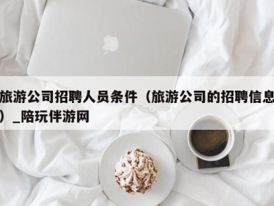 旅游公司招聘人员条件（旅游公司的招聘信息）_陪玩伴游网