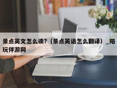 景点英文怎么读?（景点英语怎么翻译）_陪玩伴游网