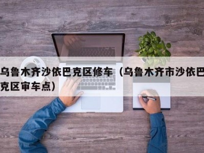 乌鲁木齐沙依巴克区修车（乌鲁木齐市沙依巴克区审车点）