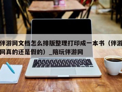 伴游网文档怎么排版整理打印成一本书（伴游网真的还是假的）_陪玩伴游网