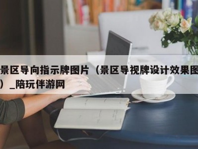 景区导向指示牌图片（景区导视牌设计效果图）_陪玩伴游网