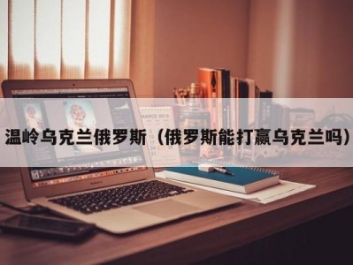 温岭乌克兰俄罗斯（俄罗斯能打赢乌克兰吗）