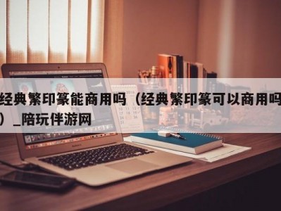 经典繁印篆能商用吗（经典繁印篆可以商用吗）_陪玩伴游网