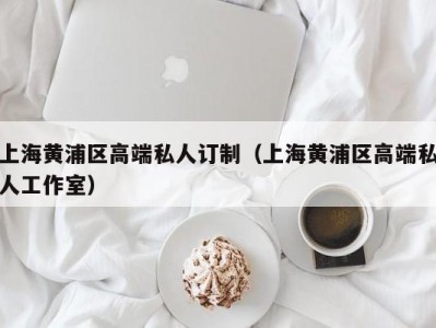 上海黄浦区高端私人订制（上海黄浦区高端私人工作室）