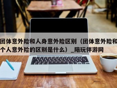 团体意外险和人身意外险区别（团体意外险和个人意外险的区别是什么）_陪玩伴游网