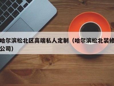 哈尔滨松北区高端私人定制（哈尔滨松北装修公司）