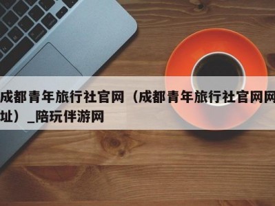 成都青年旅行社官网（成都青年旅行社官网网址）_陪玩伴游网