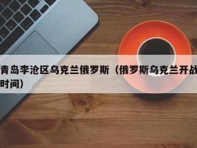 青岛李沧区乌克兰俄罗斯（俄罗斯乌克兰开战时间）