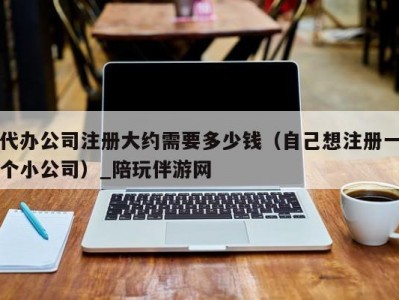 代办公司注册大约需要多少钱（自己想注册一个小公司）_陪玩伴游网