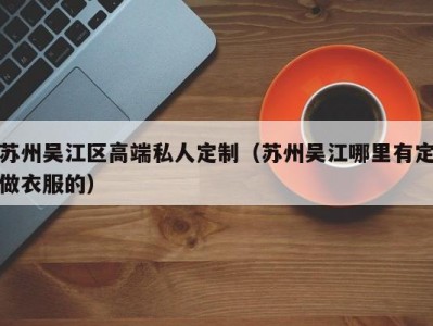 苏州吴江区高端私人定制（苏州吴江哪里有定做衣服的）