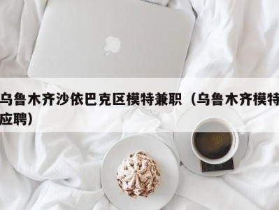 乌鲁木齐沙依巴克区模特兼职（乌鲁木齐模特应聘）