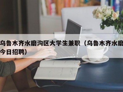 乌鲁木齐水磨沟区大学生兼职（乌鲁木齐水磨今日招聘）