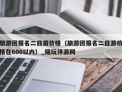 旅游团报名二日游价格（旅游团报名二日游价格在600以内）_陪玩伴游网