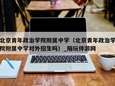 北京青年政治学院附属中学（北京青年政治学院附属中学对外招生吗）_陪玩伴游网