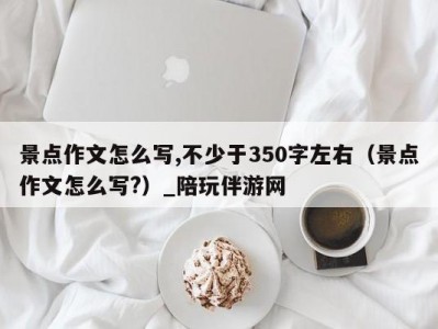 景点作文怎么写,不少于350字左右（景点作文怎么写?）_陪玩伴游网