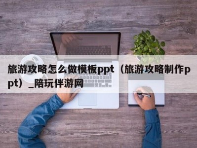 旅游攻略怎么做模板ppt（旅游攻略制作ppt）_陪玩伴游网